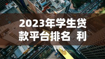 2023年学生贷款平台排名 利率、额度、服务全方位对比 2023年学生贷款平台排名 利率、额度、服务全方位对比