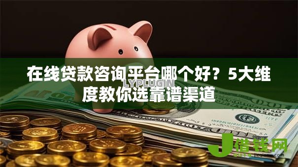 在线贷款咨询平台哪个好？5大维度教你选靠谱渠道