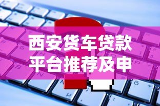 西安货车贷款平台推荐及申请攻略 西安货车贷款平台推荐及申请攻略