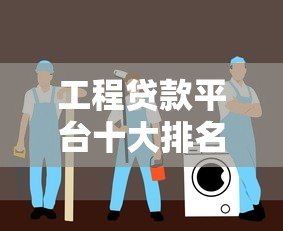 工程贷款平台十大排名 靠谱推荐及利率对比指南