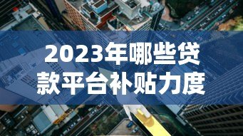 2023年哪些贷款平台补贴力度大？低息借款攻略来了！