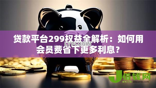 贷款平台299权益全解析：如何用会员费省下更多利息？