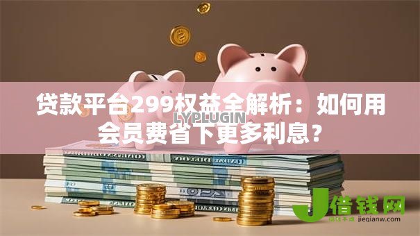 贷款平台299权益全解析：如何用会员费省下更多利息？