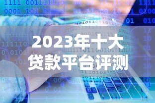 2023年十大贷款平台评测：哪个平台更靠谱？