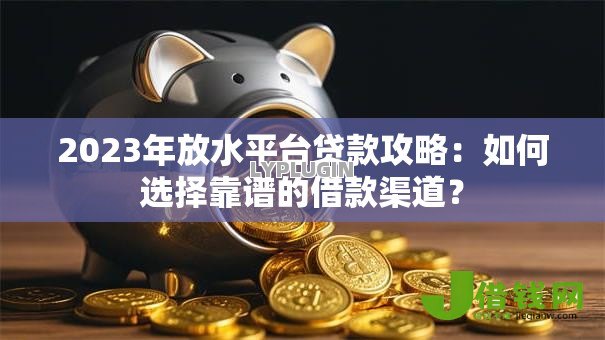2023年放水平台贷款攻略：如何选择靠谱的借款渠道？