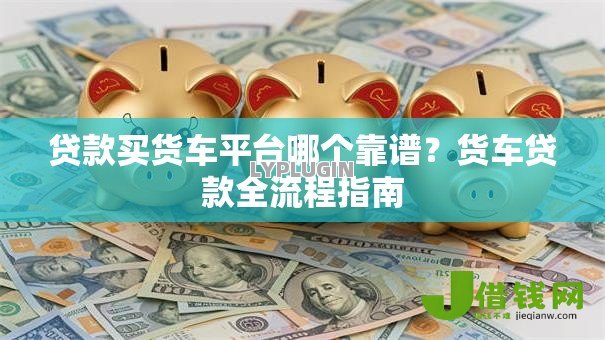 贷款买货车平台哪个靠谱？货车贷款全流程指南