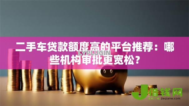 二手车贷款额度高的平台推荐：哪些机构审批更宽松？