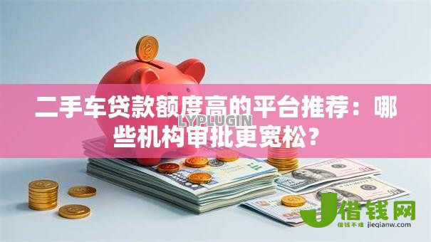 二手车贷款额度高的平台推荐：哪些机构审批更宽松？
