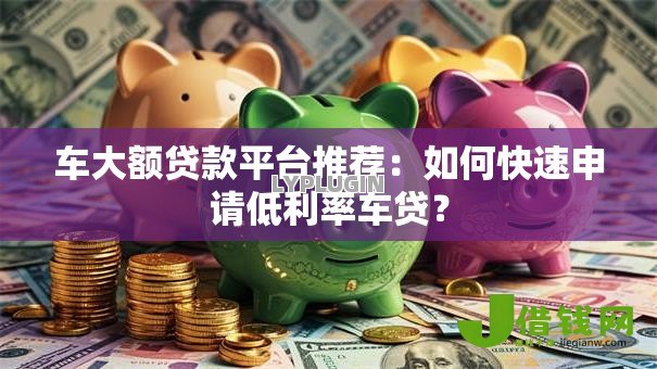 车大额贷款平台推荐：如何快速申请低利率车贷？