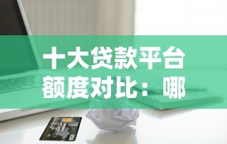 十大贷款平台额度对比:哪个平台能借更多钱? 十大贷款平台额度对比:哪个平台能借更多钱?