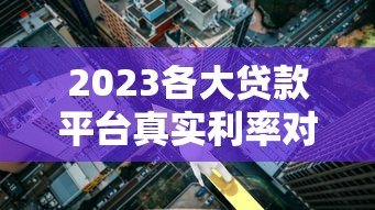 2023各大贷款平台真实利率对比及选择指南 2023各大贷款平台真实利率对比及选择指南