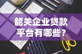 韶关企业贷款平台有哪些?申请条件与流程全解析 韶关企业贷款平台有哪些?申请条件与流程全解析