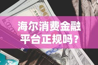 海尔消费金融平台正规吗？额度、利率、申请流程全解析