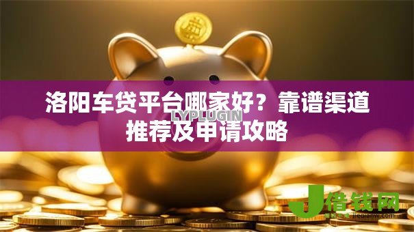 洛阳车贷平台哪家好？靠谱渠道推荐及申请攻略