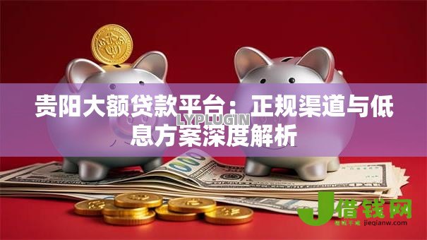贵阳大额贷款平台：正规渠道与低息方案深度解析