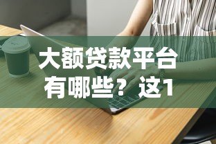 大额贷款平台有哪些？这10家正规靠谱渠道推荐