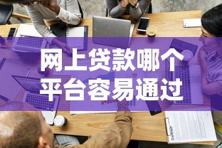 网上贷款哪个平台容易通过?正规低门槛渠道推荐 网上贷款哪个平台容易通过?正规低门槛渠道推荐