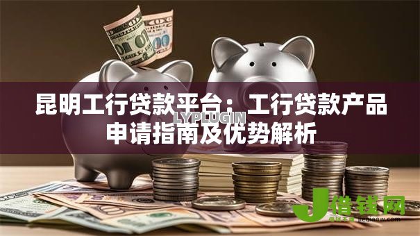 昆明工行贷款平台:工行贷款产品申请指南及优势解析 昆明工行贷款平台:工行贷款产品申请指南及优势解析