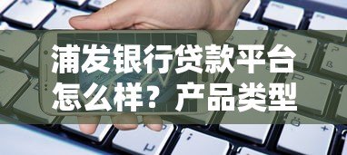浦发银行贷款平台怎么样？产品类型、申请流程、注意事项全解析