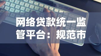 网络贷款统一监管平台:规范市场与保护用户双赢 网络贷款统一监管平台:规范市场与保护用户双赢