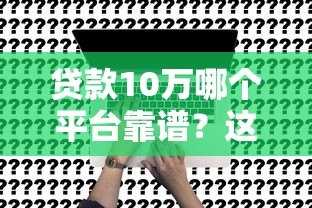 贷款10万哪个平台靠谱?这5个渠道最实际 贷款10万哪个平台靠谱?这5个渠道最实际