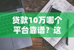 贷款10万哪个平台靠谱?这5个渠道最实际 贷款10万哪个平台靠谱?这5个渠道最实际