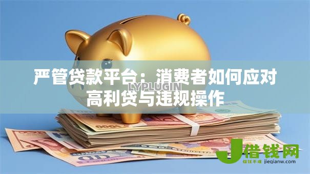 严管贷款平台:消费者如何应对高利贷与违规操作 严管贷款平台:消费者如何应对高利贷与违规操作