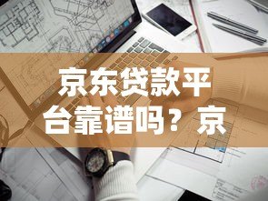 京东贷款平台靠谱吗？京东金条、企业贷申请条件及使用指南