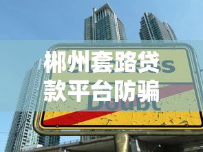 郴州套路贷款平台防骗指南:识别陷阱避免负债 郴州套路贷款平台防骗指南:识别陷阱避免负债