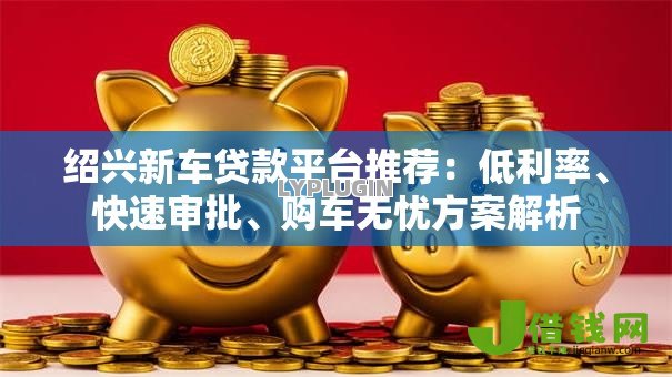 绍兴新车贷款平台推荐：低利率、快速审批、购车无忧方案解析
