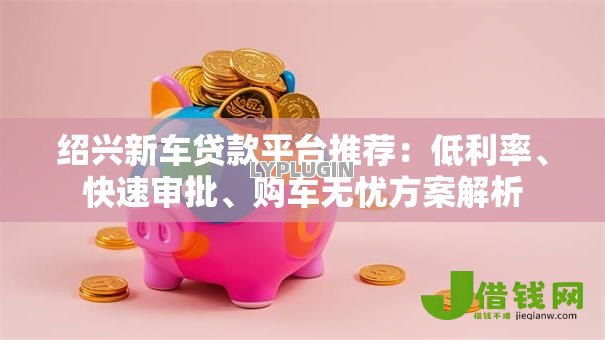 绍兴新车贷款平台推荐：低利率、快速审批、购车无忧方案解析