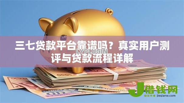 三七贷款平台靠谱吗？真实用户测评与贷款流程详解