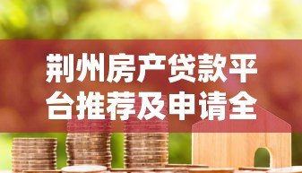 荆州房产贷款平台推荐及申请全攻略 荆州房产贷款平台推荐及申请全攻略