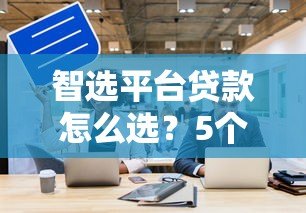 智选平台贷款怎么选？5个关键点帮你避坑省钱