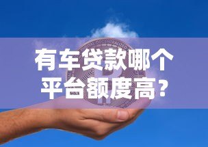 有车贷款哪个平台额度高？这5家机构额度高、放款快！