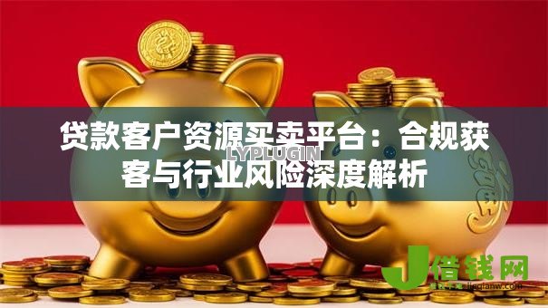 贷款客户资源买卖平台:合规获客与行业风险深度解析 贷款客户资源买卖平台:合规获客与行业风险深度解析