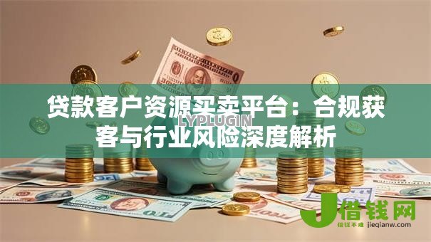 贷款客户资源买卖平台:合规获客与行业风险深度解析 贷款客户资源买卖平台:合规获客与行业风险深度解析