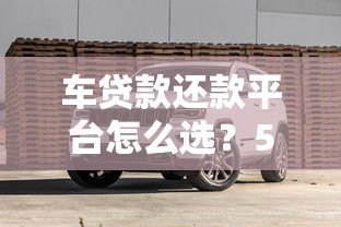 车贷款还款平台怎么选?5大要点帮你省钱避坑 车贷款还款平台怎么选?5大要点帮你省钱避坑