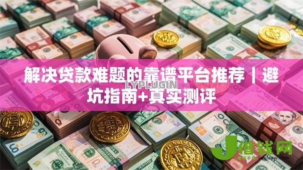 解决贷款难题的靠谱平台推荐|避坑指南+真实测评 解决贷款难题的靠谱平台推荐|避坑指南+真实测评