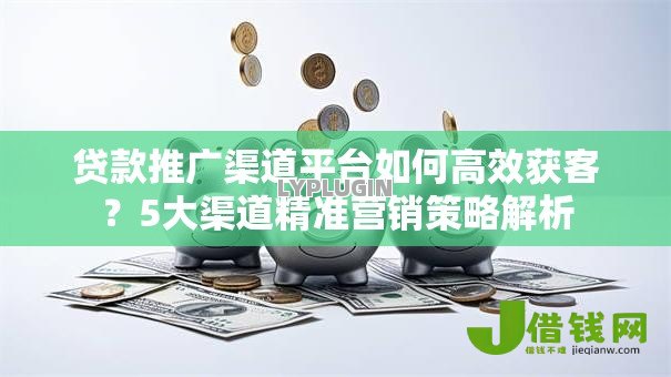 贷款推广渠道平台如何高效获客？5大渠道精准营销策略解析