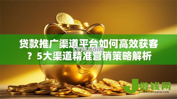贷款推广渠道平台如何高效获客？5大渠道精准营销策略解析