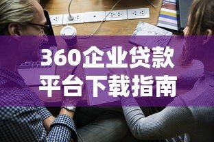360企业贷款平台下载指南:快速申请流程与使用攻略 360企业贷款平台下载指南:快速申请流程与使用攻略