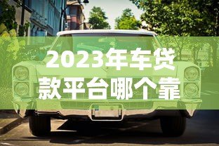 2023年车贷款平台哪个靠谱？这5家正规平台值得考虑