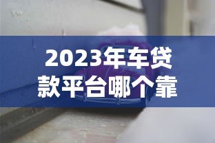 2023年车贷款平台哪个靠谱？这5家正规平台值得考虑