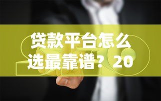 贷款平台怎么选最靠谱?2023年贷款咨询避坑指南 贷款平台怎么选最靠谱?2023年贷款咨询避坑指南