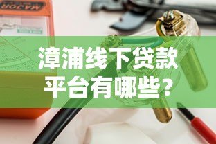 漳浦线下贷款平台有哪些？本地人推荐的5大正规渠道解析