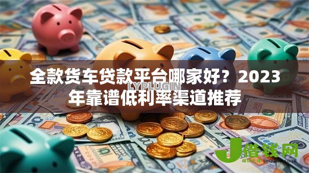 全款货车贷款平台哪家好?2023年靠谱低利率渠道推荐 全款货车贷款平台哪家好?2023年靠谱低利率渠道推荐
