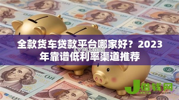 全款货车贷款平台哪家好?2023年靠谱低利率渠道推荐 全款货车贷款平台哪家好?2023年靠谱低利率渠道推荐