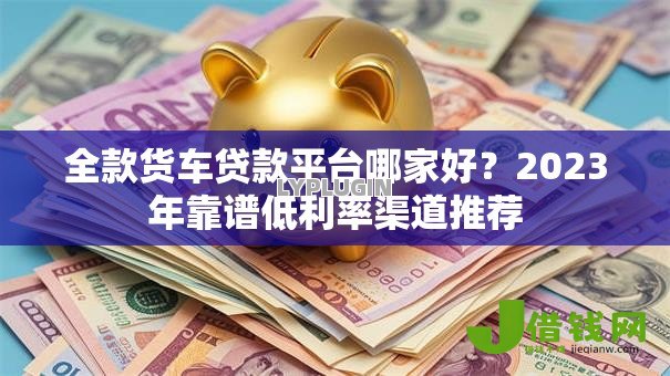 全款货车贷款平台哪家好?2023年靠谱低利率渠道推荐 全款货车贷款平台哪家好?2023年靠谱低利率渠道推荐