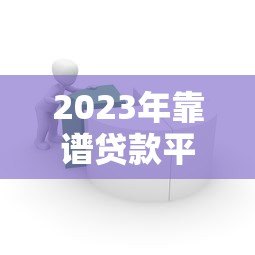 2023年靠谱贷款平台推荐：银行、网贷、消费金融全解析